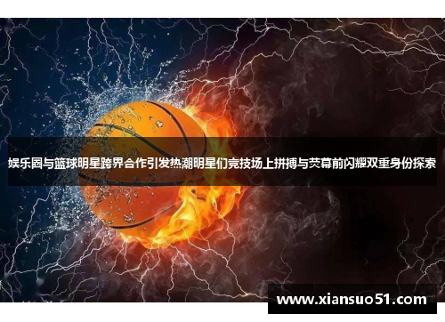 娱乐圈与篮球明星跨界合作引发热潮明星们竞技场上拼搏与荧幕前闪耀双重身份探索